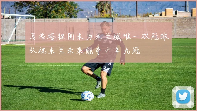 马洛塔称国米为米兰城唯一双冠球队祝米兰未来能夺六年九冠