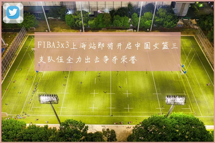 FIBA3x3上海站即将开启中国女篮三支队伍全力出击争夺荣誉