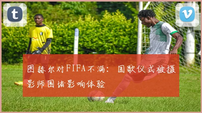 图赫尔对FIFA不满：国歌仪式被摄影师围堵影响体验