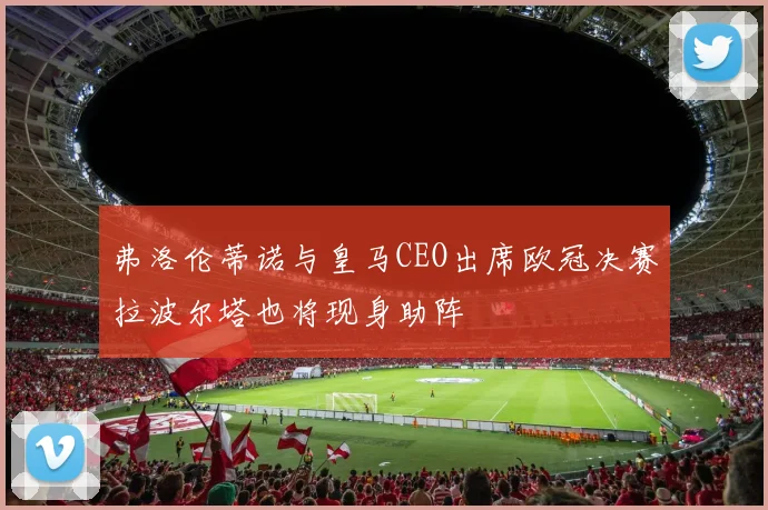 弗洛伦蒂诺与皇马CEO出席欧冠决赛拉波尔塔也将现身助阵