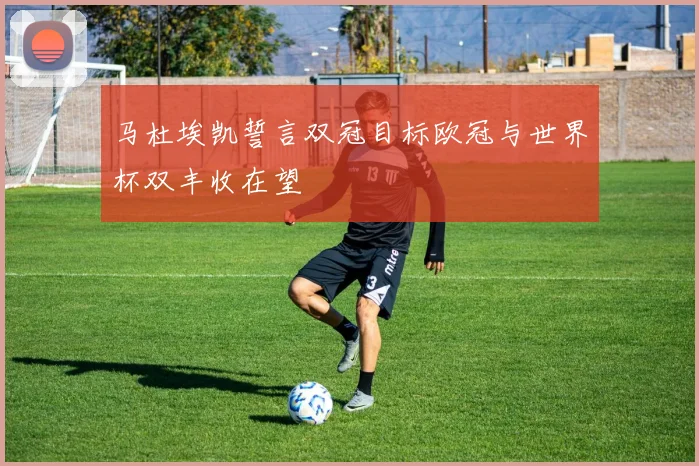 马杜埃凯誓言双冠目标欧冠与世界杯双丰收在望