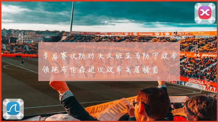 季后赛攻防对决文班亚马防守效率领跑布伦森进攻效率高居榜首
