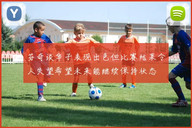 芬奇谈华子表现出色但比赛结果令人失望希望未来能继续保持状态