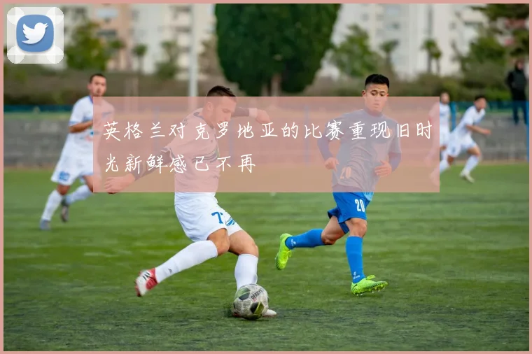 英格兰对克罗地亚的比赛重现旧时光新鲜感已不再