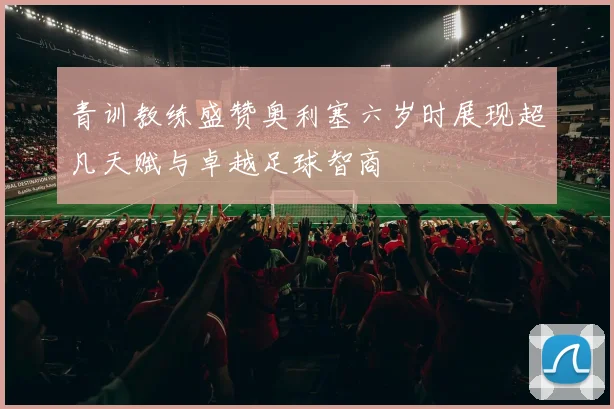 青训教练盛赞奥利塞六岁时展现超凡天赋与卓越足球智商