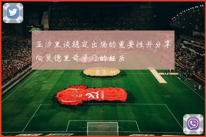 亚沙里谈稳定出场的重要性并分享向莫德里奇学习的经历
