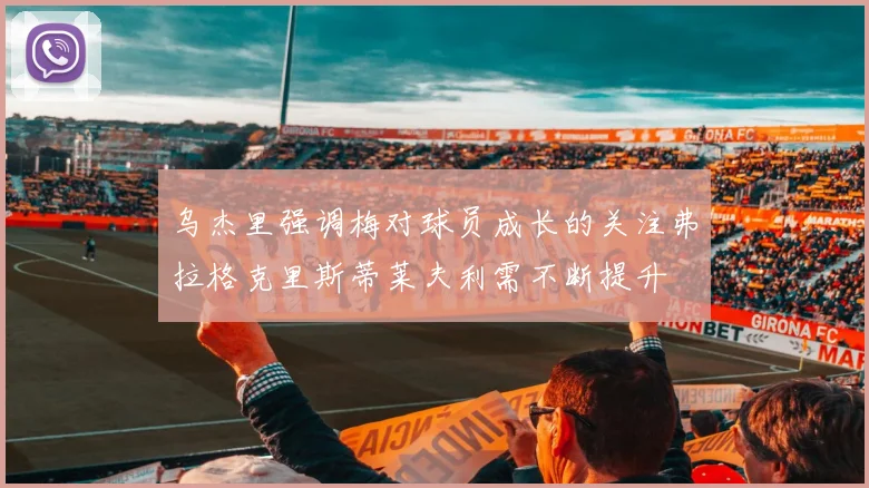 乌杰里强调梅对球员成长的关注弗拉格克里斯蒂莱夫利需不断提升