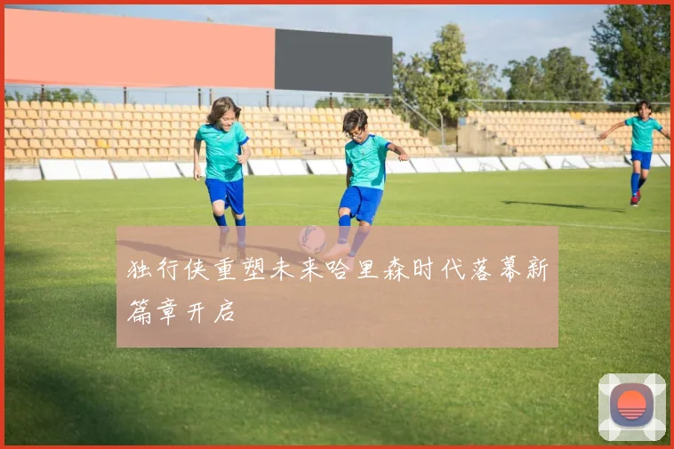 独行侠重塑未来哈里森时代落幕新篇章开启