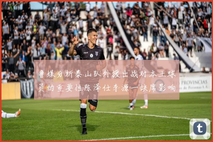 鲁媒分析泰山队外援出战对本土球员的重要性陈泽仕李源一缺席影响显著